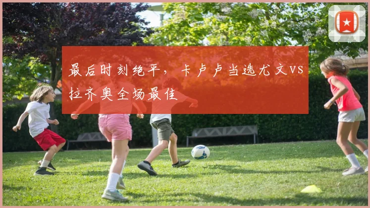 最后时刻绝平，卡卢卢当选尤文vs拉齐奥全场最佳