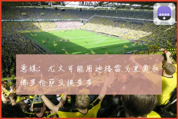 意媒：尤文可能用迪格雷戈里奥和佛罗伦萨交换多多