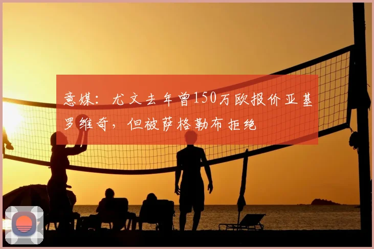 意媒：尤文去年曾150万欧报价亚基罗维奇，但被萨格勒布拒绝