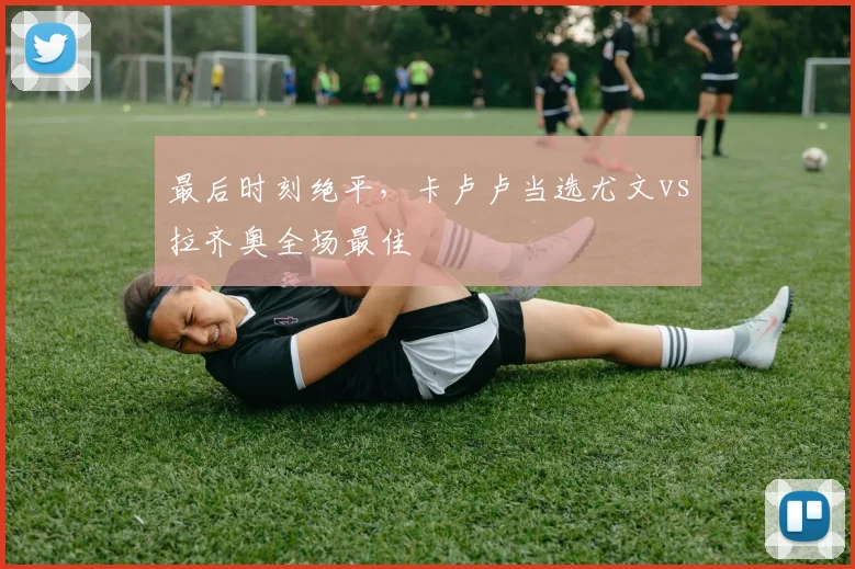 最后时刻绝平，卡卢卢当选尤文vs拉齐奥全场最佳