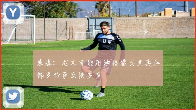 意媒：尤文可能用迪格雷戈里奥和佛罗伦萨交换多多